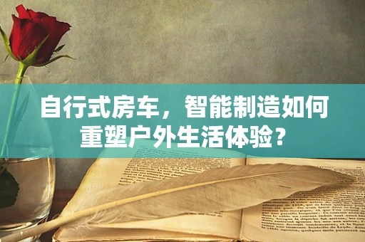 自行式房车，智能制造如何重塑户外生活体验？