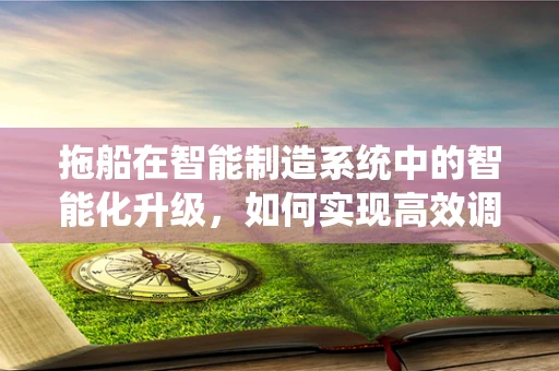 拖船在智能制造系统中的智能化升级，如何实现高效调度与维护？
