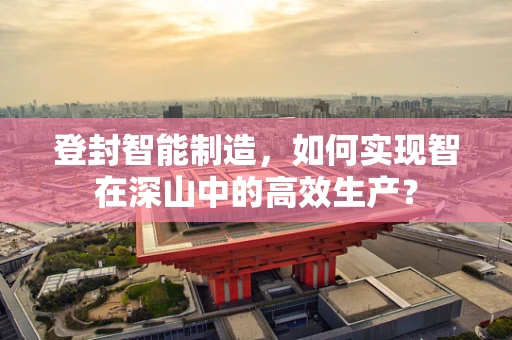 登封智能制造，如何实现智在深山中的高效生产？