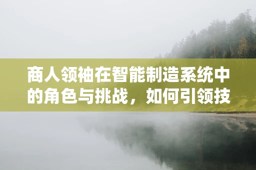 商人领袖在智能制造系统中的角色与挑战，如何引领技术与商业的双重变革？