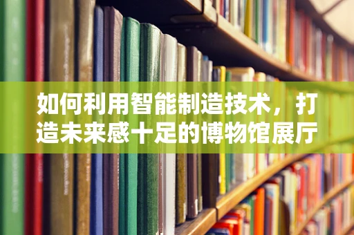 如何利用智能制造技术，打造未来感十足的博物馆展厅？