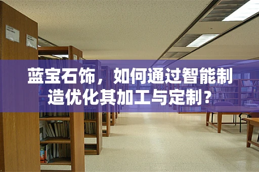 蓝宝石饰，如何通过智能制造优化其加工与定制？