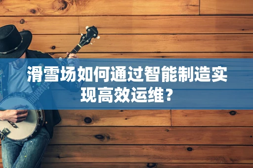 滑雪场如何通过智能制造实现高效运维？