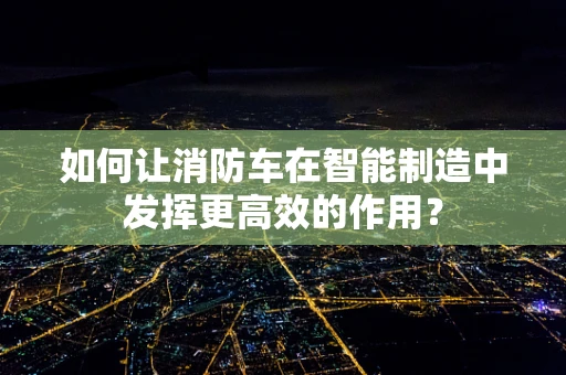 如何让消防车在智能制造中发挥更高效的作用？