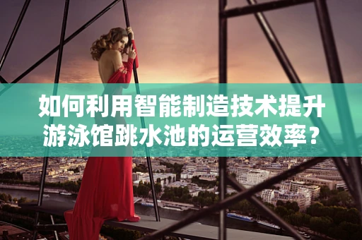 如何利用智能制造技术提升游泳馆跳水池的运营效率？