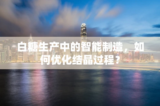 白糖生产中的智能制造，如何优化结晶过程？