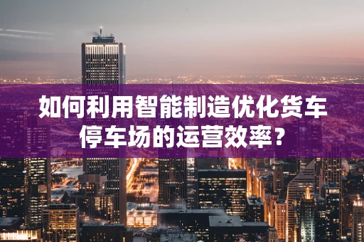 如何利用智能制造优化货车停车场的运营效率？