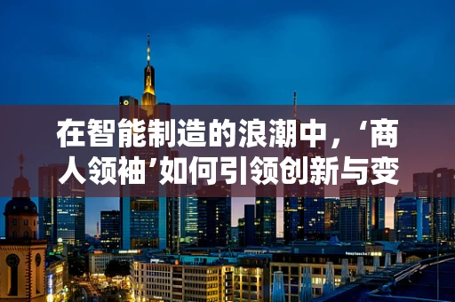 在智能制造的浪潮中，‘商人领袖’如何引领创新与变革？
