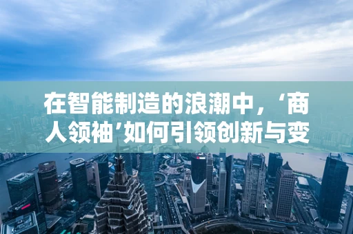 在智能制造的浪潮中，‘商人领袖’如何引领创新与变革？
