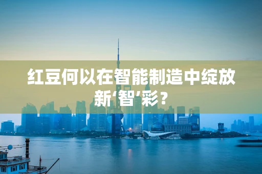 红豆何以在智能制造中绽放新‘智’彩？