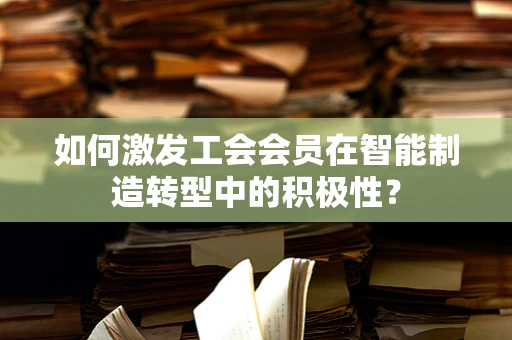 如何激发工会会员在智能制造转型中的积极性？