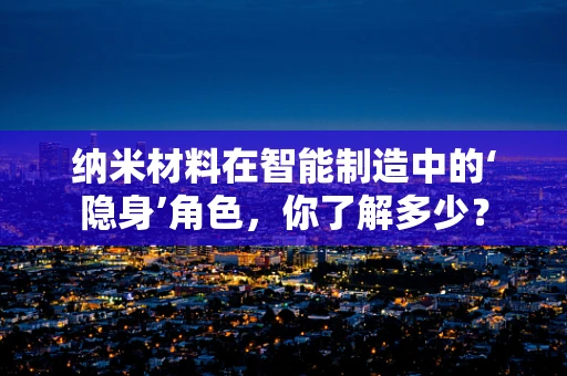 纳米材料在智能制造中的‘隐身’角色，你了解多少？