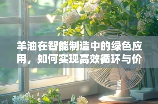 羊油在智能制造中的绿色应用，如何实现高效循环与价值提升？