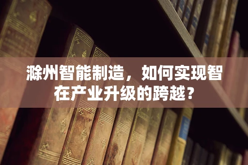 滁州智能制造，如何实现智在产业升级的跨越？