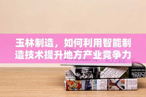 玉林制造，如何利用智能制造技术提升地方产业竞争力？