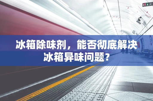 冰箱除味剂，能否彻底解决冰箱异味问题？