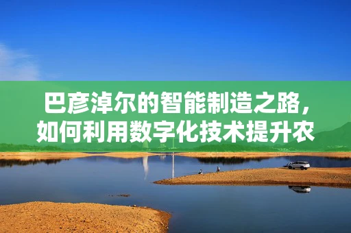巴彦淖尔的智能制造之路，如何利用数字化技术提升农业效率？
