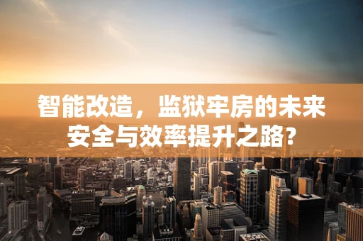 智能改造，监狱牢房的未来安全与效率提升之路？