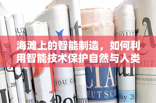 海滩上的智能制造，如何利用智能技术保护自然与人类共存的宝贵空间？