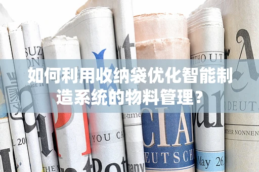 如何利用收纳袋优化智能制造系统的物料管理？