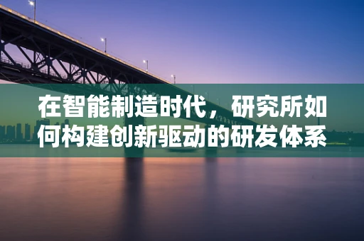 在智能制造时代，研究所如何构建创新驱动的研发体系？