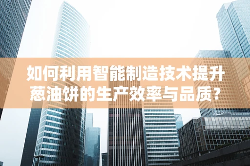 如何利用智能制造技术提升葱油饼的生产效率与品质？