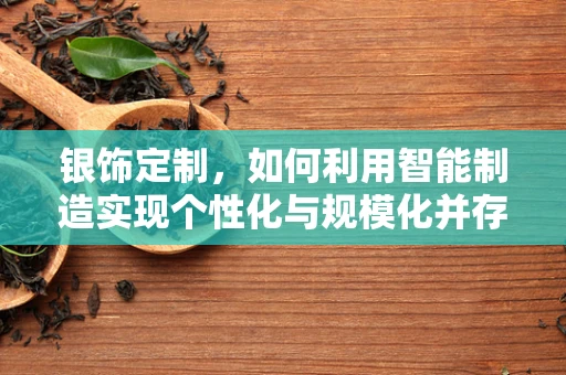 银饰定制，如何利用智能制造实现个性化与规模化并存的未来？