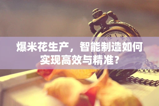 爆米花生产，智能制造如何实现高效与精准？