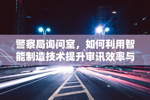 警察局询问室，如何利用智能制造技术提升审讯效率与安全性？
