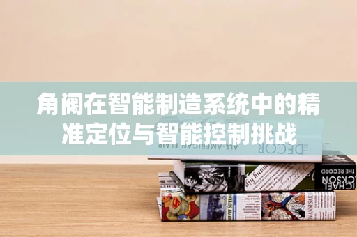 角阀在智能制造系统中的精准定位与智能控制挑战