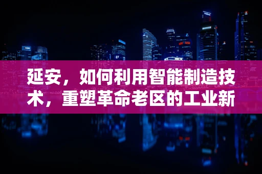 延安，如何利用智能制造技术，重塑革命老区的工业新貌？