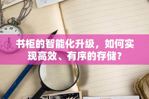 书柜的智能化升级，如何实现高效、有序的存储？