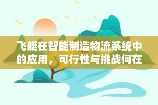 飞艇在智能制造物流系统中的应用，可行性与挑战何在？