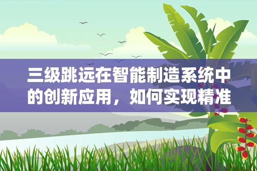 三级跳远在智能制造系统中的创新应用，如何实现精准、高效与智能的飞跃？