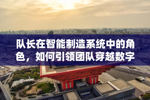 队长在智能制造系统中的角色，如何引领团队穿越数字转型的迷雾？