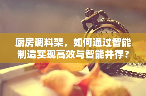 厨房调料架，如何通过智能制造实现高效与智能并存？