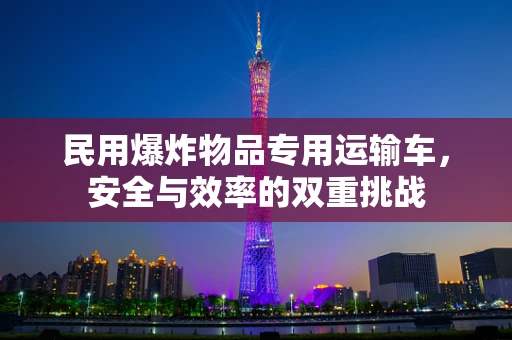 民用爆炸物品专用运输车，安全与效率的双重挑战