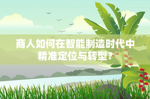 商人如何在智能制造时代中精准定位与转型？