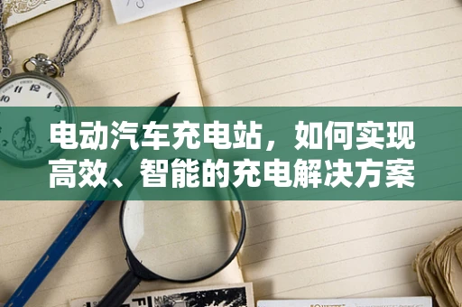 电动汽车充电站，如何实现高效、智能的充电解决方案？