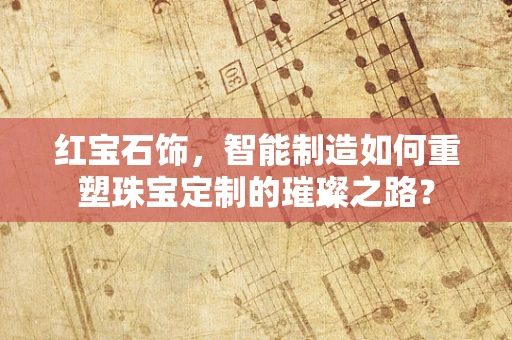 红宝石饰，智能制造如何重塑珠宝定制的璀璨之路？