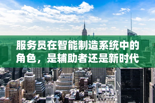 服务员在智能制造系统中的角色，是辅助者还是新时代的‘智能伙伴’？