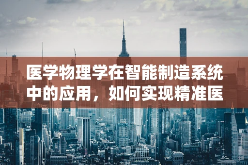医学物理学在智能制造系统中的应用，如何实现精准医疗的智能制造？
