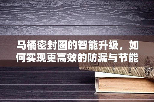 马桶密封圈的智能升级，如何实现更高效的防漏与节能？