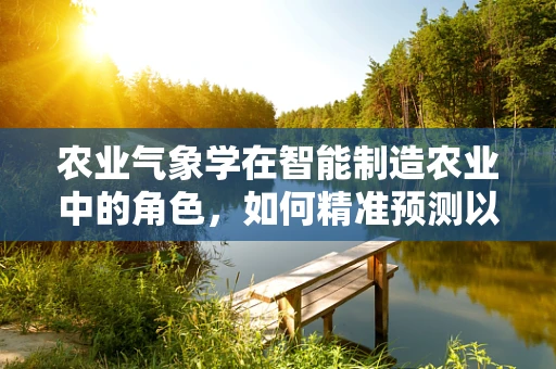 农业气象学在智能制造农业中的角色，如何精准预测以优化作物生长？