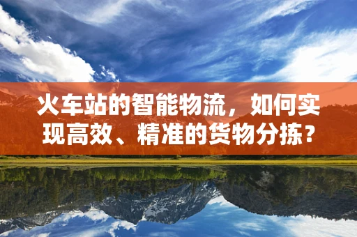火车站的智能物流，如何实现高效、精准的货物分拣？