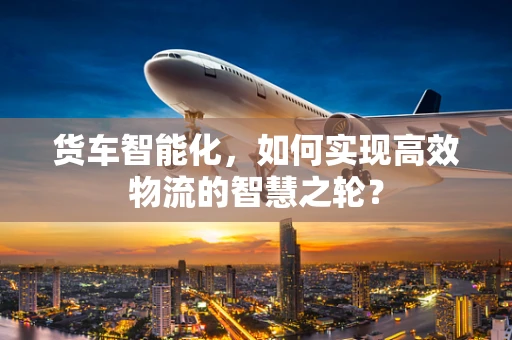 货车智能化，如何实现高效物流的智慧之轮？