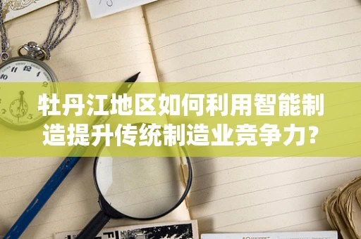 牡丹江地区如何利用智能制造提升传统制造业竞争力？