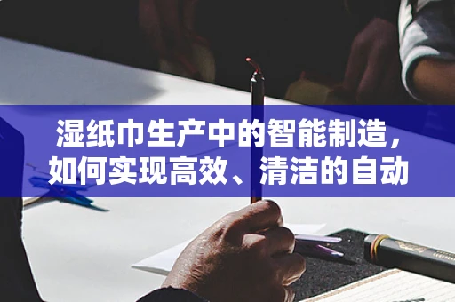 湿纸巾生产中的智能制造，如何实现高效、清洁的自动化生产？