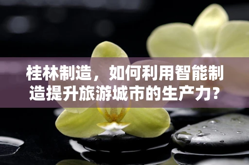 桂林制造，如何利用智能制造提升旅游城市的生产力？
