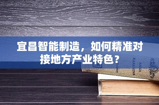 宜昌智能制造，如何精准对接地方产业特色？